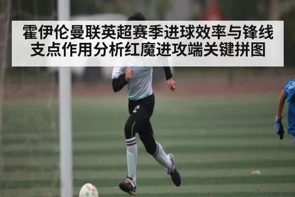 霍伊伦曼联英超赛季进球效率与锋线支点作用分析红魔进攻端关键拼图